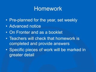 Homework
• Pre-planned for the year, set weekly
• Advanced notice
• On Fronter and as a booklet
• Teachers will check that homework is
completed and provide answers
• Specific pieces of work will be marked in
greater detail
 