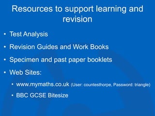 Resources to support learning and
revision
• Test Analysis
• Revision Guides and Work Books
• Specimen and past paper booklets
• Web Sites:
• www.mymaths.co.uk (User: countesthorpe, Password: triangle)
• BBC GCSE Bitesize
 