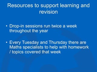 Resources to support learning and
revision
• Drop-in sessions run twice a week
throughout the year
• Every Tuesday and Thursday there are
Maths specialists to help with homework
/ topics covered that week
 