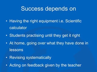 Success depends on
• Having the right equipment i.e. Scientific
calculator
• Students practising until they get it right
• At home, going over what they have done in
lessons
• Revising systematically
• Acting on feedback given by the teacher
 