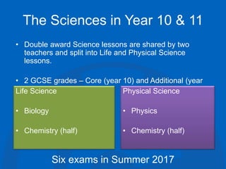 The Sciences in Year 10 & 11
• Double award Science lessons are shared by two
teachers and split into Life and Physical Science
lessons.
• 2 GCSE grades – Core (year 10) and Additional (year
11)Life Science
• Biology
• Chemistry (half)
Physical Science
• Physics
• Chemistry (half)
Six exams in Summer 2017
 