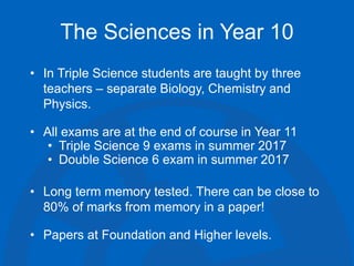 The Sciences in Year 10
• In Triple Science students are taught by three
teachers – separate Biology, Chemistry and
Physics.
• All exams are at the end of course in Year 11
• Triple Science 9 exams in summer 2017
• Double Science 6 exam in summer 2017
• Long term memory tested. There can be close to
80% of marks from memory in a paper!
• Papers at Foundation and Higher levels.
 