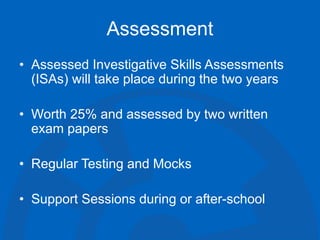 Assessment
• Assessed Investigative Skills Assessments
(ISAs) will take place during the two years
• Worth 25% and assessed by two written
exam papers
• Regular Testing and Mocks
• Support Sessions during or after-school
 