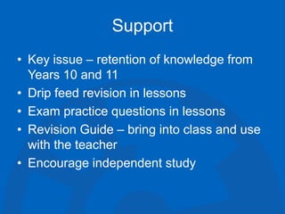 Support
• Key issue – retention of knowledge from
Years 10 and 11
• Drip feed revision in lessons
• Exam practice questions in lessons
• Revision Guide – bring into class and use
with the teacher
• Encourage independent study
 