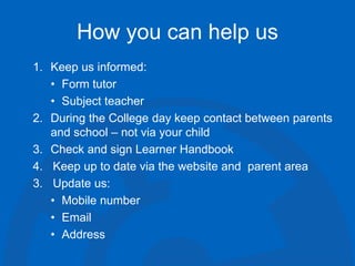 How you can help us
1. Keep us informed:
• Form tutor
• Subject teacher
2. During the College day keep contact between parents
and school – not via your child
3. Check and sign Learner Handbook
4. Keep up to date via the website and parent area
3. Update us:
• Mobile number
• Email
• Address
 