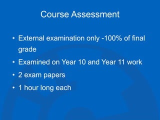 Course Assessment
• External examination only -100% of final
grade
• Examined on Year 10 and Year 11 work
• 2 exam papers
• 1 hour long each
 