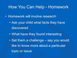 How You Can Help - Homework
• Homework will involve research
• Ask your child what facts they have
discovered
• What have they found interesting
• Set them a challenge – say you would
like to know more about a particular
topic or issue
 