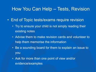 How You Can Help – Tests, Revision
• End of Topic tests/exams require revision
• Try to ensure your child is not simply reading their
existing notes
• Advise them to make revision cards and volunteer to
help them memorise the information
• Be a sounding board for them to explain an issue to
you
• Ask for more than one point of view and/or
evidence/examples
 
