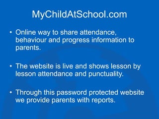 MyChildAtSchool.com
• Online way to share attendance,
behaviour and progress information to
parents.
• The website is live and shows lesson by
lesson attendance and punctuality.
• Through this password protected website
we provide parents with reports.
 