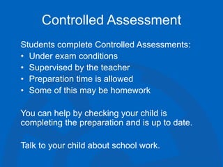 Controlled Assessment
Students complete Controlled Assessments:
• Under exam conditions
• Supervised by the teacher
• Preparation time is allowed
• Some of this may be homework
You can help by checking your child is
completing the preparation and is up to date.
Talk to your child about school work.
 