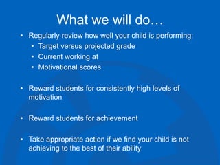 What we will do…
• Regularly review how well your child is performing:
• Target versus projected grade
• Current working at
• Motivational scores
• Reward students for consistently high levels of
motivation
• Reward students for achievement
• Take appropriate action if we find your child is not
achieving to the best of their ability
 