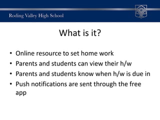 What is it?
• Online resource to set home work
• Parents and students can view their h/w
• Parents and students know when h/w is due in
• Push notifications are sent through the free
app
 