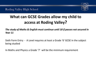 What can GCSE Grades allow my child to
access at Roding Valley?
The study of Maths & English must continue until 18 if passes not secured in
Year 11
Sixth Form Entry - A Level requires at least a Grade ‘6’ GCSE in the subject
being studied
In Maths and Physics a Grade ‘7’ will be the minimum requirement
 