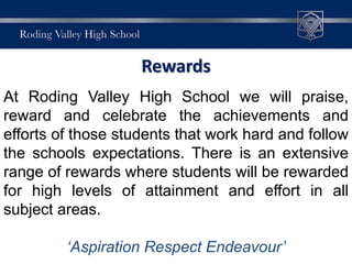Rewards
At Roding Valley High School we will praise,
reward and celebrate the achievements and
efforts of those students that work hard and follow
the schools expectations. There is an extensive
range of rewards where students will be rewarded
for high levels of attainment and effort in all
subject areas.
‘Aspiration Respect Endeavour’
 