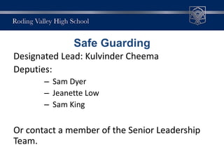 Designated Lead: Kulvinder Cheema
Deputies:
– Sam Dyer
– Jeanette Low
– Sam King
Or contact a member of the Senior Leadership
Team.
Safe Guarding
 
