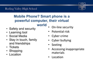 • On-line security
• Potential risk
• Cyber crime
• Cyber bullying
• Sexting
• Accessing inappropriate
materials
• Location
• Safety and security
• Learning tool
• Social Media
• Stay in touch, family
and friendships
• Tickets
• Shopping
• Location
Mobile Phone? Smart phone is a
powerful computer, their virtual
world
 