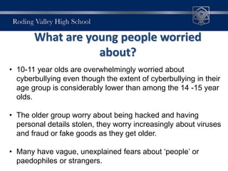 What are young people worried
about?
• 10-11 year olds are overwhelmingly worried about
cyberbullying even though the extent of cyberbullying in their
age group is considerably lower than among the 14 -15 year
olds.
• The older group worry about being hacked and having
personal details stolen, they worry increasingly about viruses
and fraud or fake goods as they get older.
• Many have vague, unexplained fears about ‘people’ or
paedophiles or strangers.
 