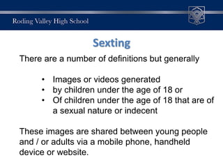 Sexting
There are a number of definitions but generally
• Images or videos generated
• by children under the age of 18 or
• Of children under the age of 18 that are of
a sexual nature or indecent
These images are shared between young people
and / or adults via a mobile phone, handheld
device or website.
 