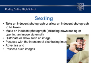 • Take an indecent photograph or allow an indecent photograph
to be taken
• Make an indecent photograph (including downloading or
opening an image via email)
• Distribute or show such an image
• Possess with the intention of distributing images
• Advertise and
• Possess such images
Sexting
 