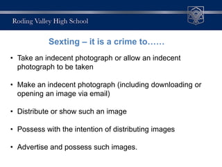 • Take an indecent photograph or allow an indecent
photograph to be taken
• Make an indecent photograph (including downloading or
opening an image via email)
• Distribute or show such an image
• Possess with the intention of distributing images
• Advertise and possess such images.
Sexting – it is a crime to……
 
