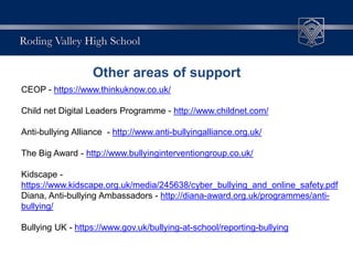 Other areas of support
CEOP - https://www.thinkuknow.co.uk/
Child net Digital Leaders Programme - http://www.childnet.com/
Anti-bullying Alliance - http://www.anti-bullyingalliance.org.uk/
The Big Award - http://www.bullyinginterventiongroup.co.uk/
Kidscape -
https://www.kidscape.org.uk/media/245638/cyber_bullying_and_online_safety.pdf
Diana, Anti-bullying Ambassadors - http://diana-award.org.uk/programmes/anti-
bullying/
Bullying UK - https://www.gov.uk/bullying-at-school/reporting-bullying
 