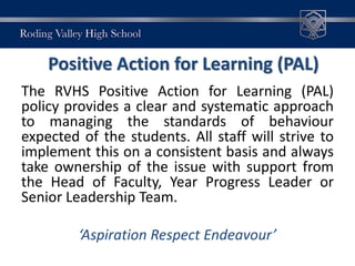 Positive Action for Learning (PAL)
The RVHS Positive Action for Learning (PAL)
policy provides a clear and systematic approach
to managing the standards of behaviour
expected of the students. All staff will strive to
implement this on a consistent basis and always
take ownership of the issue with support from
the Head of Faculty, Year Progress Leader or
Senior Leadership Team.
‘Aspiration Respect Endeavour’
 