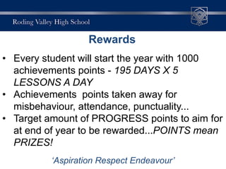 Rewards
• At Roding Valley High School we will praise,
reward and celebrate the achievements and
efforts of those students that work hard and
follow the schools expectations. There is an
extensive range of rewards where students
will be rewarded for high levels of attainment
and effort in all subject areas.
• Therefore each student has been awarded
1000 achievement points.
• Every student will start the year with 1000
achievements points - 195 DAYS X 5
LESSONS A DAY
• Achievements points taken away for
misbehaviour, attendance, punctuality...
• Target amount of PROGRESS points to aim for
at end of year to be rewarded...POINTS mean
PRIZES!
‘Aspiration Respect Endeavour’
Rewards
 
