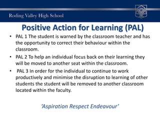 Positive Action for Learning (PAL)
• PAL 1 The student is warned by the classroom teacher and has
the opportunity to correct their behaviour within the
classroom.
• PAL 2 To help an individual focus back on their learning they
will be moved to another seat within the classroom.
• PAL 3 In order for the individual to continue to work
productively and minimise the disruption to learning of other
students the student will be removed to another classroom
located within the faculty.
‘Aspiration Respect Endeavour’
 