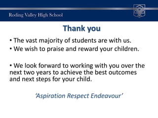 Thank you
• The vast majority of students are with us.
• We wish to praise and reward your children.
• We look forward to working with you over the
next two years to achieve the best outcomes
and next steps for your child.
‘Aspiration Respect Endeavour’
 
