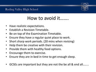 How to avoid it…….
• Have realistic expectations.
• Establish a Revision Timetable.
• Be on top of the Examination Timetable.
• Ensure they have a regular quiet place to work.
• Short sharp work periods. (20 mins when revising)
• Help them be creative with their revision.
• Provide them with healthy food options.
• Encourage them to exercise.
• Ensure they are in bed in time to get enough sleep.
• GCSEs are important but they are not the be all & end all……..
 