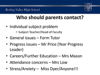 Who should parents contact?
• Individual subject problem
• Subject Teacher/Head of Faculty
• General issues – Form Tutor
• Progress issues – Mr Price (Year Progress
Leader)
• Careers/Further Education – Mrs Mason
• Attendance concerns – Mrs Low
• Stress/Anxiety – Miss Dyer/Anyone!!!
 
