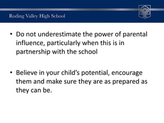 • Do not underestimate the power of parental
influence, particularly when this is in
partnership with the school
• Believe in your child’s potential, encourage
them and make sure they are as prepared as
they can be.
 
