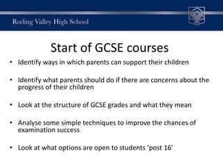 • Identify ways in which parents can support their children
• Identify what parents should do if there are concerns about the
progress of their children
• Look at the structure of GCSE grades and what they mean
• Analyse some simple techniques to improve the chances of
examination success
• Look at what options are open to students ‘post 16’
Start of GCSE courses
 