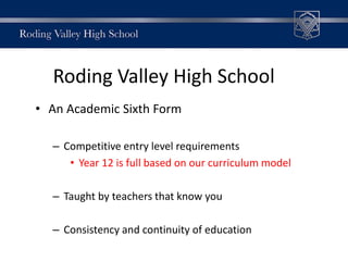 Roding Valley High School
• An Academic Sixth Form
– Competitive entry level requirements
• Year 12 is full based on our curriculum model
– Taught by teachers that know you
– Consistency and continuity of education
 