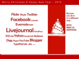 M e r r y  C h r i s t m a s  &  H a p p y  N e w  Y e a r  -  2 0 1 0 But you can do it  in a different way… WITH WEB 2.0 SERVICES Flickr  Plurk  Twitter  Facebook  LinkedIn Evernote  MSN  Livejournal  WordPress  ICQ  AIM  Yahoo  GoogleTalk  MySpace   Digg  Skype  YouTube  Blogger  TypePad etc. etc. …. 