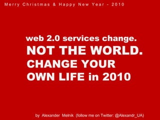 by  Alexander  Melnik  (follow me on Twitter: @Alexandr_UA)  web 2.0 services change. NOT THE WORLD. CHANGE YOUR  OWN LIFE in 2010 M e r r y  C h r i s t m a s  &  H a p p y  N e w  Y e a r  -  2 0 1 0 