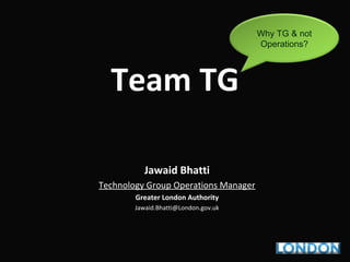 Team TG
Jawaid Bhatti
Technology Group Operations Manager
Greater London Authority
Jawaid.Bhatti@London.gov.uk
Why TG & not
Operations?
 