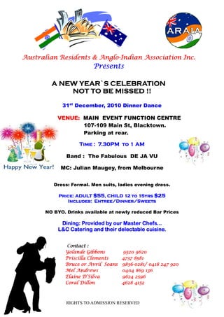 Anglo-
Australian Residents & Anglo-Indian Association Inc.
                         Presents

         A NEW YEAR`S CELEBRATION
             NOT TO BE MISSED !!

             31st December, 2010 Dinner Dance

           VENUE: MAIN EVENT FUNCTION CENTRE
                  107-109 Main St, Blacktown.
                  Parking at rear.

                    Time : 7.30PM to 1 AM
                           7.30PM

               Band : The Fabulous DE JA VU

             MC: Julian Maugey, from Melbourne


          Dress: Formal. Men suits, ladies evening dress.

            Price: ADULT $55, CHILD 12 to 15yrs $25
            Price:
                         Entree/Dinner/Sweets
               Includes: Entree/Dinner/Sweets

       NO BYO. Drinks available at newly reduced Bar Prices

            Dining:
            Dining: Provided by our Master Chefs...
           L&C Catering and their delectable cuisine.


               Contact :
                ontact
              Yolande Gibbons        9520 9620
              Priscilla Clements     4737 8581
              Bruce or Avril Soans   9836-0281/
                                     9836-0281/ 0418 247 920
              Mel Andrews            0404 869 136
              Elaine D’Silva         9624 2596
              Coral Dillon           4628 4152



               RIGHTS TO ADMISSION RESERVED
 