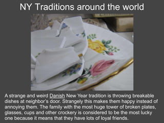 NY Traditions around the world




A strange and weird Danish New Year tradition is throwing breakable
dishes at neighbor’s door. Strangely this makes them happy instead of
annoying them. The family with the most huge tower of broken plates,
glasses, cups and other crockery is considered to be the most lucky
one because it means that they have lots of loyal friends.
 