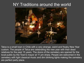 NY Traditions around the world




Talca is a small town in Chile with a very strange, weird and freaky New Year
custom. The people of Talca are celebrating the new year with their dead
relatives for the past 15 years. The doors of the cemetery are opened for the
local public by the Town’s mayor at 11 pm sharp. People are welcomed in the
cemetery with light classical music and dim blinking lights making the cemetery
are perfect party place.
 