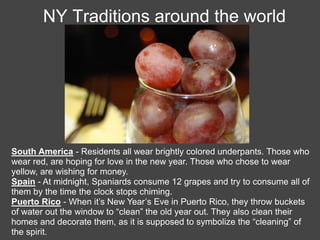 NY Traditions around the world




South America - Residents all wear brightly colored underpants. Those who
wear red, are hoping for love in the new year. Those who chose to wear
yellow, are wishing for money.
Spain - At midnight, Spaniards consume 12 grapes and try to consume all of
them by the time the clock stops chiming.
Puerto Rico - When it’s New Year’s Eve in Puerto Rico, they throw buckets
of water out the window to “clean” the old year out. They also clean their
homes and decorate them, as it is supposed to symbolize the “cleaning” of
the spirit.
 