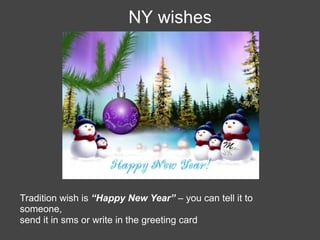 NY wishes




Tradition wish is “Happy New Year” – you can tell it to
someone,
send it in sms or write in the greeting card
 