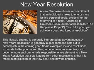 New Year Resolution
                               A New Year resolution is a commitment
                               that an individual makes to one or more
                               lasting personal goals, projects, or the
                               reforming of a habit. According to
                               Gretchen Rubin (author of best-seller "The
                               Happiness Project"): "You hit a goal, you
                               achieve a goal. You keep a resolution".


This lifestyle change is generally interpreted as advantageous. A
New Years Resolution is generally a goal someone sets out to
accomplish in the coming year. Some examples include resolutions
to donate to the poor more often, to become more assertive, or to
become more environmentally responsible. A key element to a New
Years Resolution that sets it apart from other resolutions is that it is
made in anticipation of the New Year, and new beginnings.
 