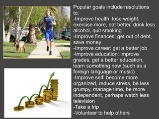 Popular goals include resolutions
to:
-Improve health: lose weight,
exercise more, eat better, drink less
alcohol, quit smoking
-Improve finances: get out of debt,
save money
-Improve career: get a better job
-Improve education: improve
grades, get a better education,
learn something new (such as a
foreign language or music)
-Improve self: become more
organized, reduce stress, be less
grumpy, manage time, be more
independent, perhaps watch less
television
-Take a trip
-Volunteer to help others
 