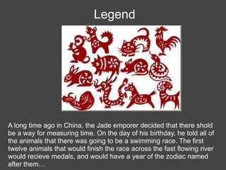Legend




A long time ago in China, the Jade emporer decided that there shold
be a way for measuring time. On the day of his birthday, he told all of
the animals that there was going to be a swimming race. The first
twelve animals that would finish the race across the fast flowing river
would recieve medals, and would have a year of the zodiac named
after them…
 