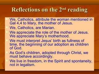 Reflections on the 2 reading
nd












We, Catholics, attribute the woman mentioned in
Gal 4,4 to Mary, the mother of Jesus.
We, Catholics, are Marian.
We appreciate the role of the mother of Jesus.
We appreciate Mary’s motherhood.
We must interpret Jesus’ birth as fullness of
time, the beginning of our adoption as children
of God.
As God’s children, adopted through Christ, we
must behave accordingly.
We live in freedom, in the Spirit and spontaneity,
not in legalism.

 