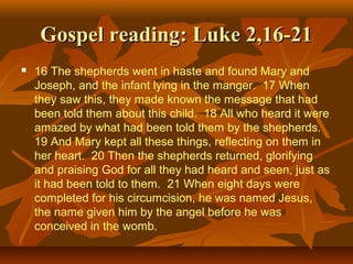 Gospel reading: Luke 2,16-21


16 The shepherds went in haste and found Mary and
Joseph, and the infant lying in the manger. 17 When
they saw this, they made known the message that had
been told them about this child. 18 All who heard it were
amazed by what had been told them by the shepherds.
19 And Mary kept all these things, reflecting on them in
her heart. 20 Then the shepherds returned, glorifying
and praising God for all they had heard and seen, just as
it had been told to them. 21 When eight days were
completed for his circumcision, he was named Jesus,
the name given him by the angel before he was
conceived in the womb.

 