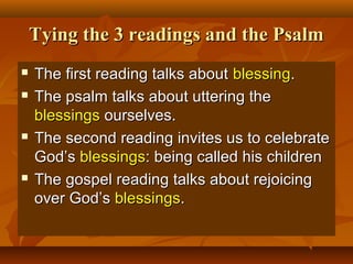 Tying the 3 readings and the Psalm







The first reading talks about blessing.
The psalm talks about uttering the
blessings ourselves.
The second reading invites us to celebrate
God’s blessings: being called his children
The gospel reading talks about rejoicing
over God’s blessings.

 