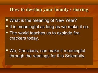 How to develop your homily / sharing






What is the meaning of New Year?
It is meaningful as long as we make it so.
The world teaches us to explode fire
crackers today.
We, Christians, can make it meaningful
through the readings for this Solemnity.

 