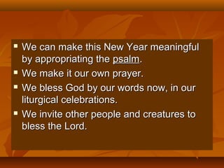 






We can make this New Year meaningful
by appropriating the psalm.
We make it our own prayer.
We bless God by our words now, in our
liturgical celebrations.
We invite other people and creatures to
bless the Lord.

 